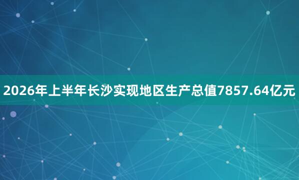 2026年上半年长沙实现地区生产总值7857.64亿元