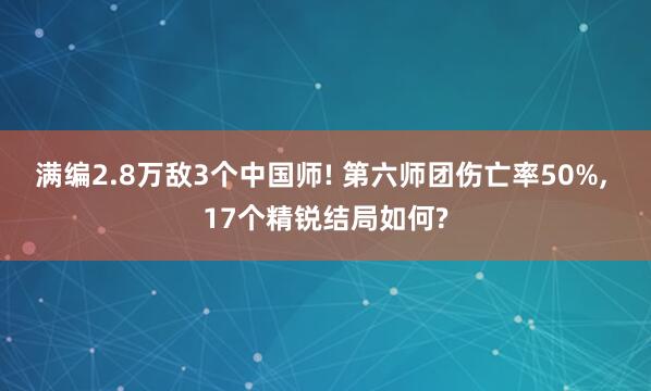 满编2.8万敌3个中国师! 第六师团伤亡率50%, 17个精锐结局如何?