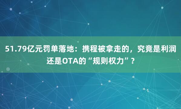 51.79亿元罚单落地：携程被拿走的，究竟是利润还是OTA的“规则权力”？