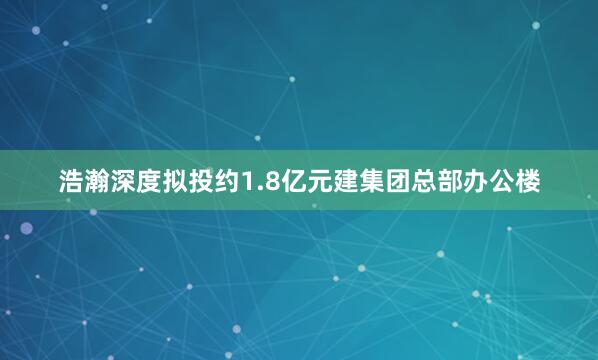 浩瀚深度拟投约1.8亿元建集团总部办公楼