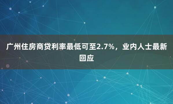 广州住房商贷利率最低可至2.7%，业内人士最新回应