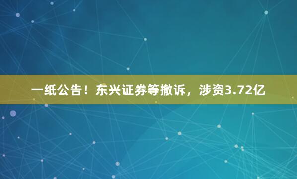一纸公告！东兴证券等撤诉，涉资3.72亿