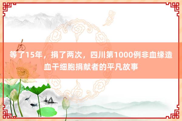 等了15年,捐了两次,四川第1000例非血缘造血干细胞捐献者的平凡故事