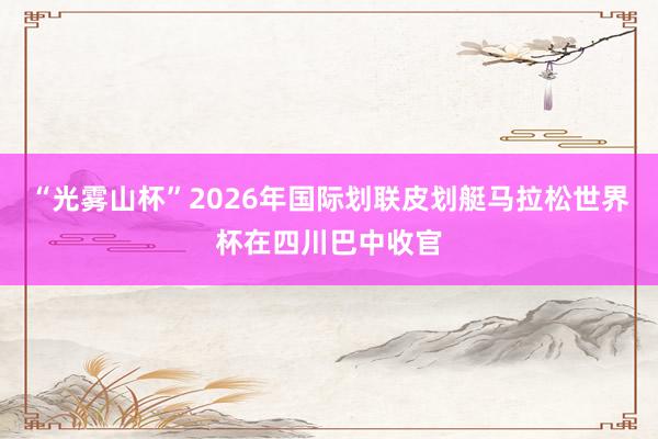 “光雾山杯”2026年国际划联皮划艇马拉松世界杯在四川巴中收官