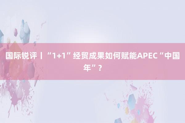 国际锐评丨“1+1”经贸成果如何赋能APEC“中国年”？