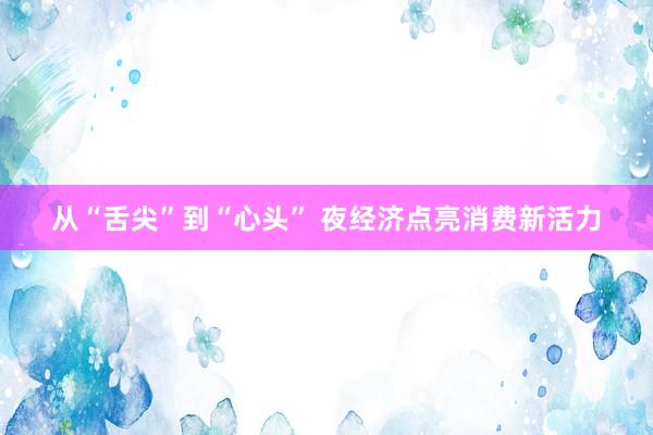 从“舌尖”到“心头” 夜经济点亮消费新活力