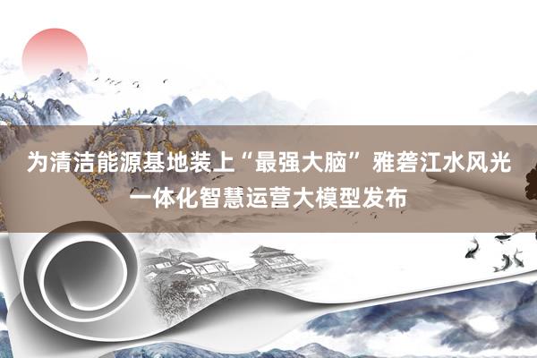 为清洁能源基地装上“最强大脑” 雅砻江水风光一体化智慧运营大模型发布