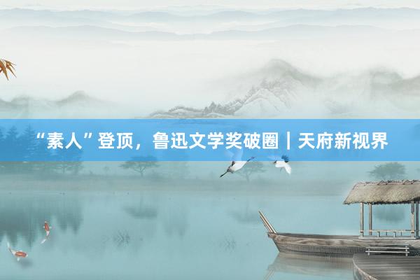 “素人”登顶，鲁迅文学奖破圈｜天府新视界
