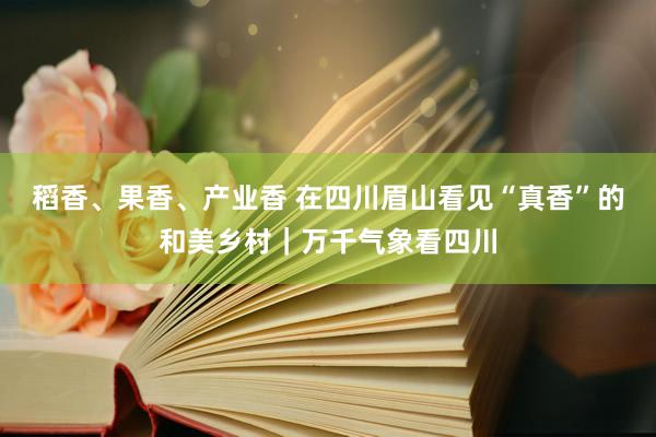 稻香、果香、产业香 在四川眉山看见“真香”的和美乡村｜万千气象看四川