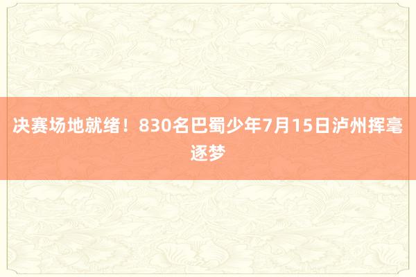 决赛场地就绪！830名巴蜀少年7月15日泸州挥毫逐梦