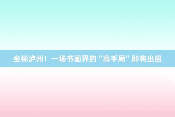 坐标泸州！一场书画界的“高手局”即将出招