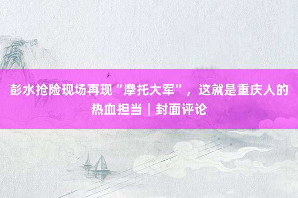 彭水抢险现场再现“摩托大军”，这就是重庆人的热血担当｜封面评论