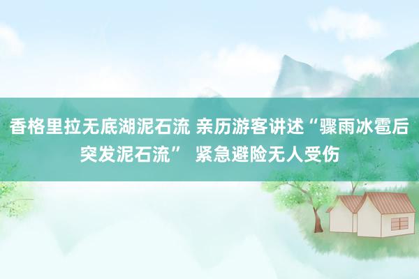 香格里拉无底湖泥石流 亲历游客讲述“骤雨冰雹后突发泥石流”  紧急避险无人受伤