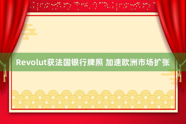 Revolut获法国银行牌照 加速欧洲市场扩张