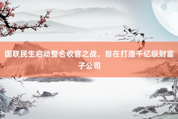 国联民生启动整合收官之战，旨在打造千亿级财富子公司