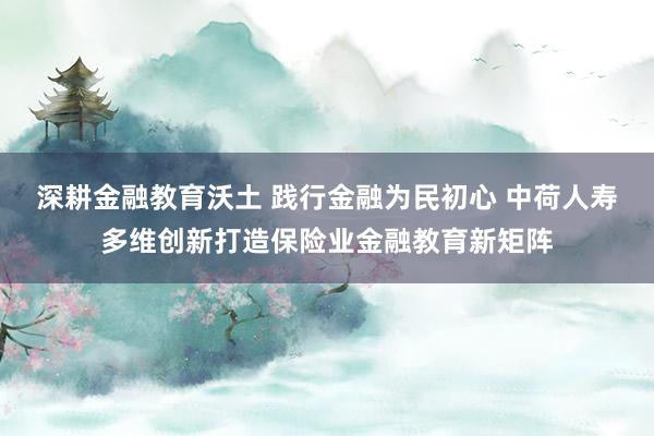 深耕金融教育沃土 践行金融为民初心 中荷人寿多维创新打造保险业金融教育新矩阵