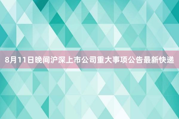 8月11日晚间沪深上市公司重大事项公告最新快递