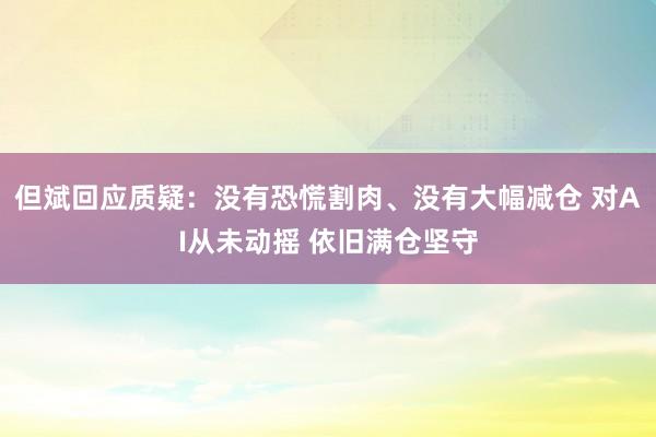但斌回应质疑：没有恐慌割肉、没有大幅减仓 对AI从未动摇 依旧满仓坚守