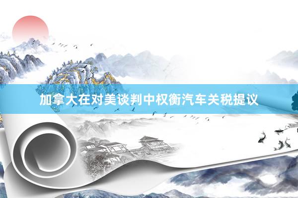 加拿大在对美谈判中权衡汽车关税提议