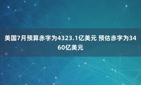 美国7月预算赤字为4323.1亿美元 预估赤字为3460亿美元