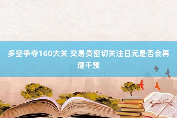 多空争夺160大关 交易员密切关注日元是否会再遭干预