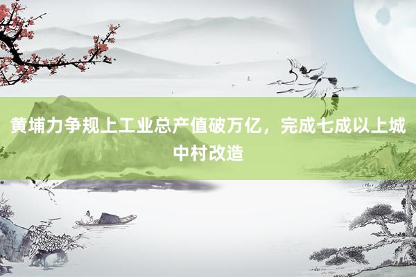 黄埔力争规上工业总产值破万亿,完成七成以上城中村改造