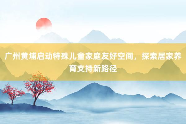 广州黄埔启动特殊儿童家庭友好空间，探索居家养育支持新路径