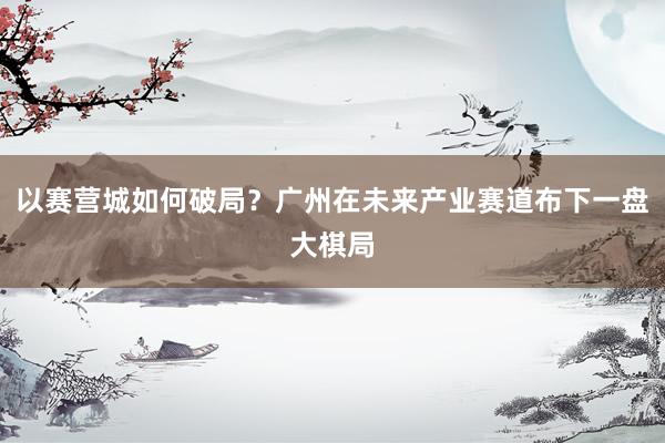 以赛营城如何破局？广州在未来产业赛道布下一盘大棋局
