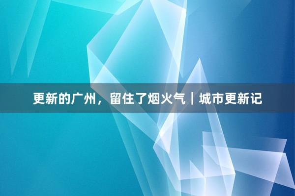 更新的广州，留住了烟火气｜城市更新记