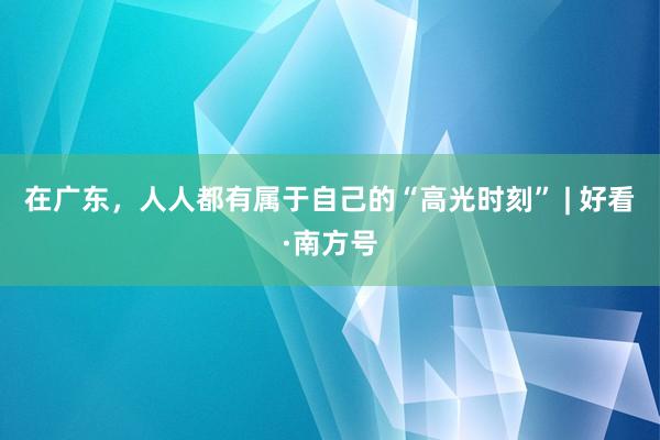 在广东，人人都有属于自己的“高光时刻” | 好看·南方号