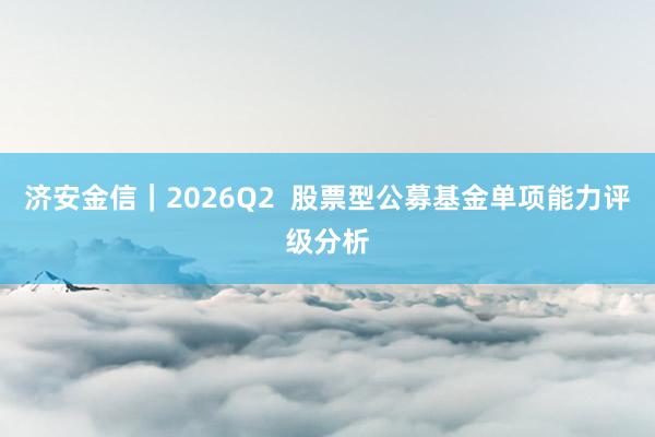 济安金信｜2026Q2  股票型公募基金单项能力评级分析