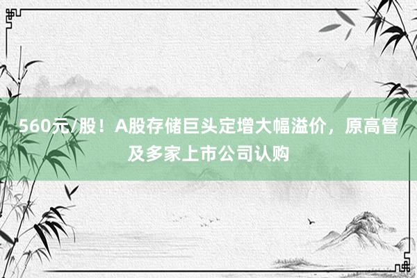 560元/股！A股存储巨头定增大幅溢价，原高管及多家上市公司认购