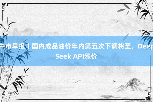 牛市早报｜国内成品油价年内第五次下调将至，DeepSeek API涨价