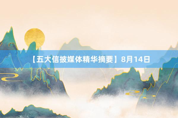 【五大信披媒体精华摘要】8月14日