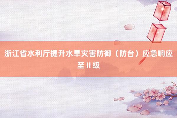 浙江省水利厅提升水旱灾害防御（防台）应急响应至Ⅱ级