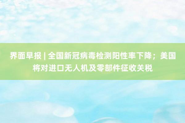 界面早报 | 全国新冠病毒检测阳性率下降；美国将对进口无人机及零部件征收关税
