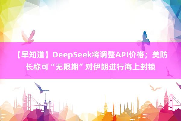 【早知道】DeepSeek将调整API价格；美防长称可“无限期”对伊朗进行海上封锁