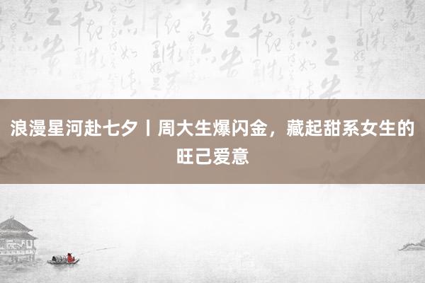 浪漫星河赴七夕丨周大生爆闪金,藏起甜系女生的旺己爱意
