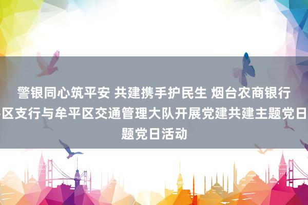 警银同心筑平安 共建携手护民生 烟台农商银行牟平区支行与牟平区交通管理大队开展党建共建主题党日活动