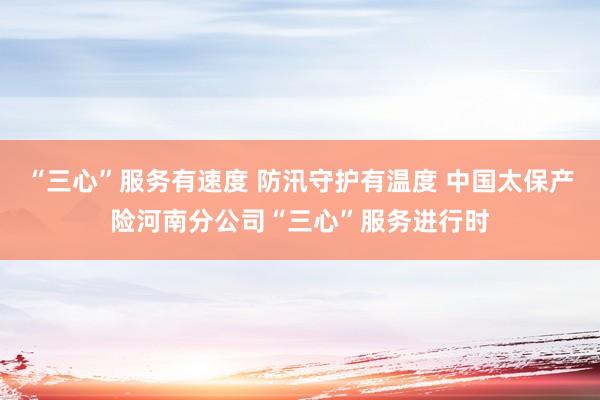 “三心”服务有速度 防汛守护有温度 中国太保产险河南分公司“三心”服务进行时