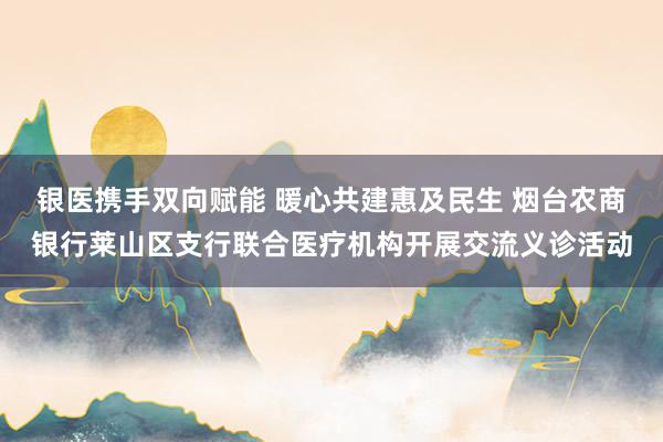 银医携手双向赋能 暖心共建惠及民生 烟台农商银行莱山区支行联合医疗机构开展交流义诊活动