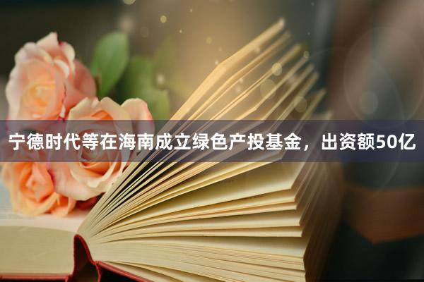 宁德时代等在海南成立绿色产投基金，出资额50亿
