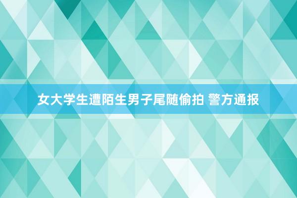 女大学生遭陌生男子尾随偷拍 警方通报