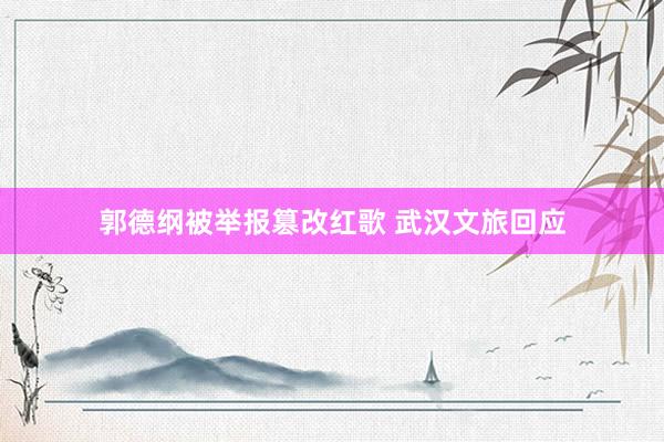 郭德纲被举报篡改红歌 武汉文旅回应