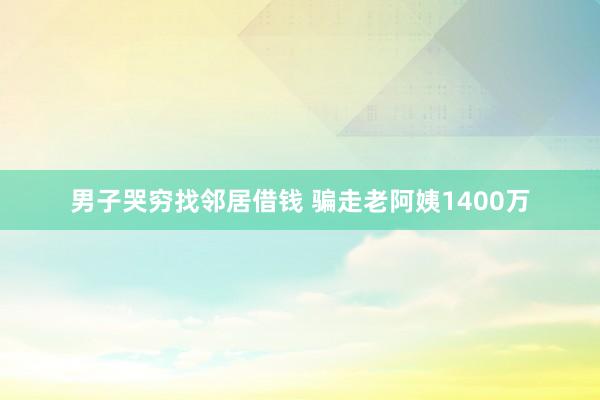 男子哭穷找邻居借钱 骗走老阿姨1400万