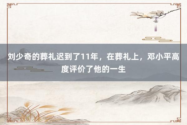 刘少奇的葬礼迟到了11年，在葬礼上，邓小平高度评价了他的一生
