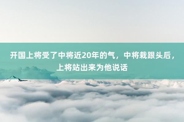 开国上将受了中将近20年的气，中将栽跟头后，上将站出来为他说话