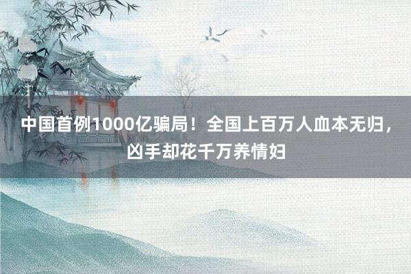中国首例1000亿骗局!全国上百万人血本无归,凶手却花千万养情妇