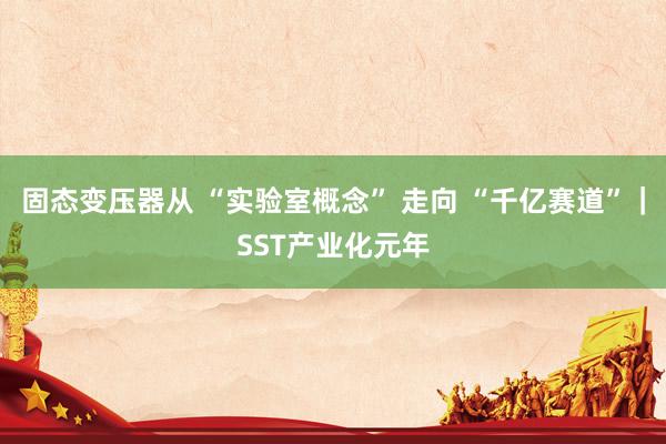 固态变压器从 “实验室概念” 走向 “千亿赛道”｜SST产业化元年
