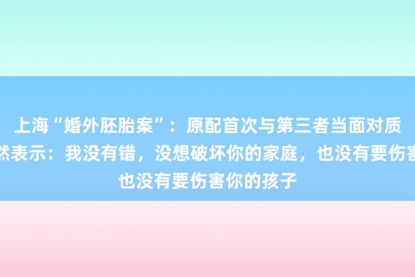 上海“婚外胚胎案”：原配首次与第三者当面对质，对方坦然表示：我没有错，没想破坏你的家庭，也没有要伤害你的孩子